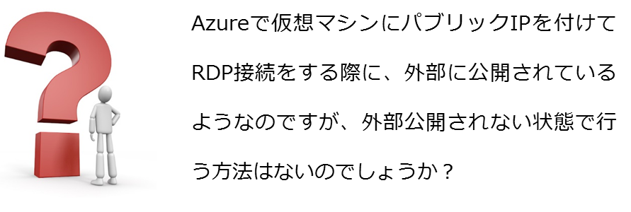 Azureで仮想マシンにパブリックIPを付けてRDP接続をする際に、外部に公開されているようなのですが、外部公開されない状態で行う方法はないのでしょうか?